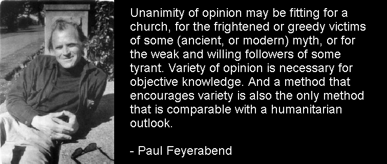 Unanimity of opinion may be fitting for a church, for the frightened or greedy victims of some (ancient, or modern) myth, or for the weak and willing followers of some tyrant. Variety of opinion is necessary for objective knowledge. And a method that encourages variety is also the only method that is comparable with a humanitarian outlook. 